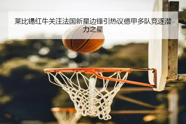 莱比锡红牛关注法国新星边锋引热议德甲多队竞逐潜力之星