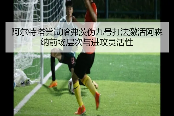 阿尔特塔尝试哈弗茨伪九号打法激活阿森纳前场层次与进攻灵活性
