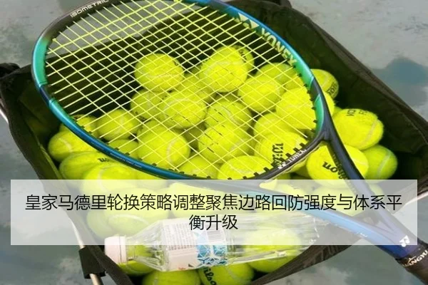 皇家马德里轮换策略调整聚焦边路回防强度与体系平衡升级