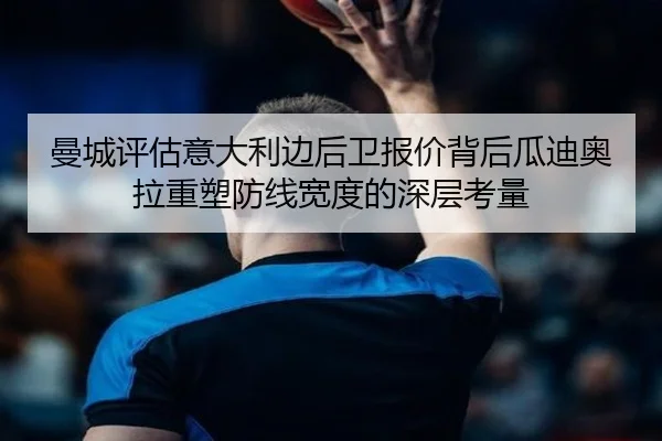 曼城评估意大利边后卫报价背后瓜迪奥拉重塑防线宽度的深层考量